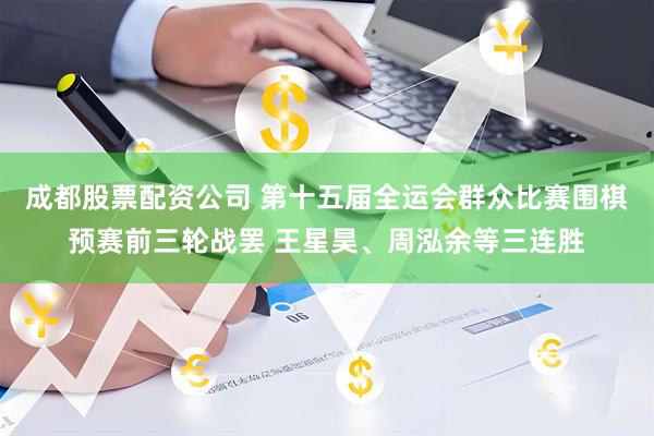 成都股票配资公司 第十五届全运会群众比赛围棋预赛前三轮战罢 王星昊、周泓余等三连胜