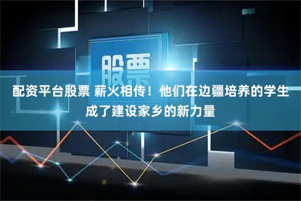 配资平台股票 薪火相传！他们在边疆培养的学生成了建设家乡的新力量