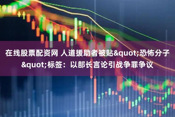在线股票配资网 人道援助者被贴&quot;恐怖分子&quot;标签：以部长言论引战争罪争议