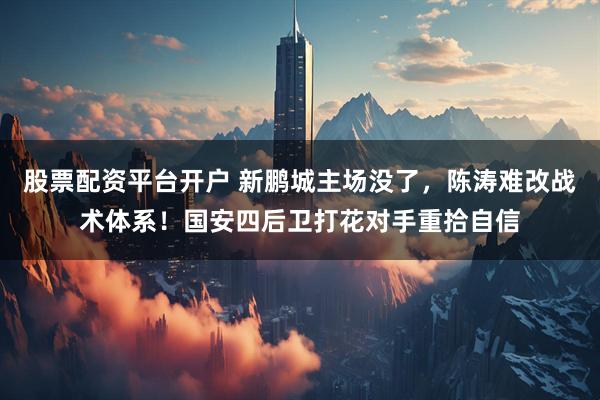 股票配资平台开户 新鹏城主场没了，陈涛难改战术体系！国安四后卫打花对手重拾自信