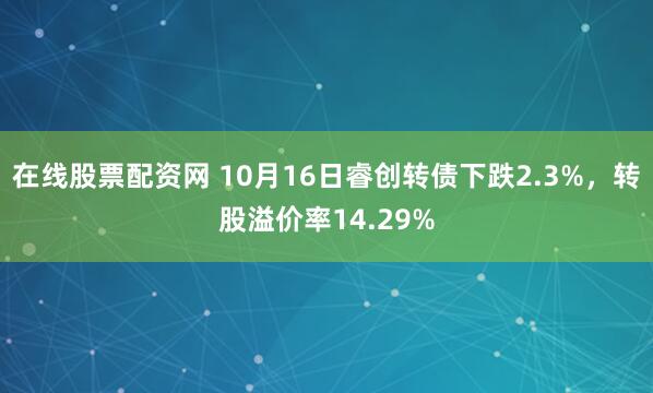 在线股票配资网 10月16日睿创转债下跌2.3%,转股溢价率14.29%
